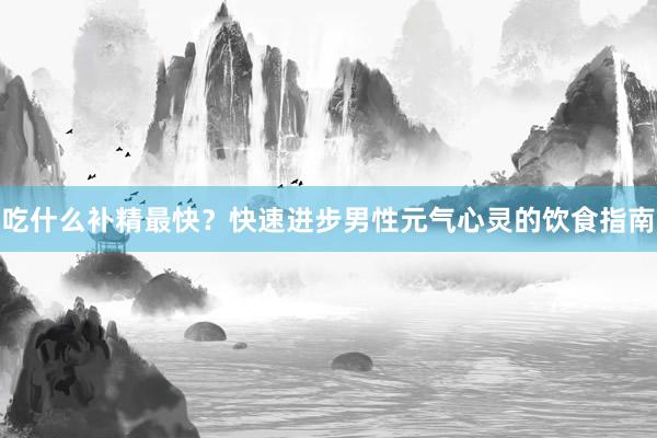 吃什么补精最快？快速进步男性元气心灵的饮食指南
